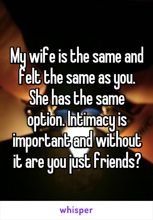 My wife is the same and felt the same as you. She has the same option. Intimacy is important and without it are you just friends?