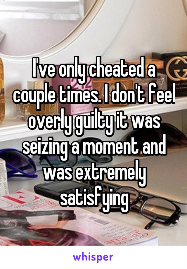 I've only cheated a couple times. I don't feel overly guilty it was seizing a moment and was extremely satisfying