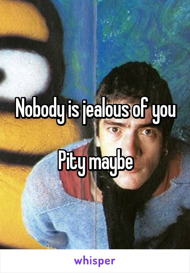 Nobody is jealous of you

Pity maybe