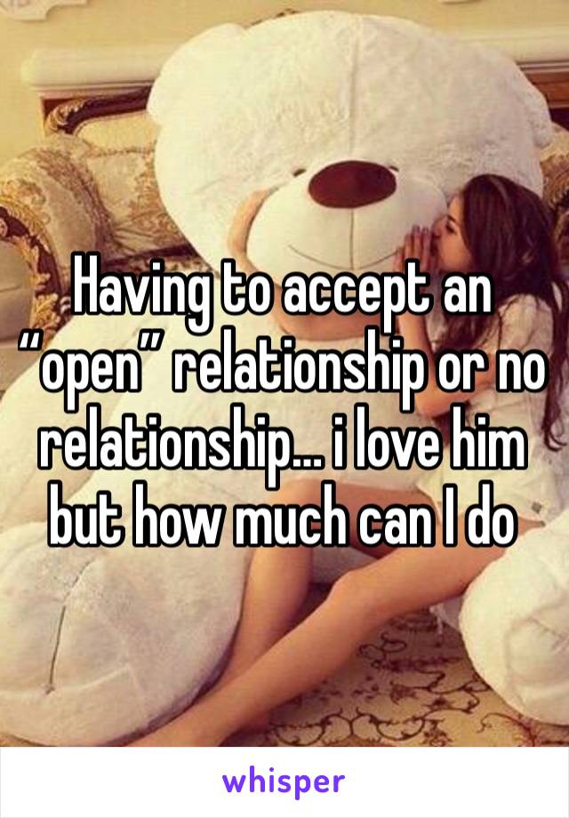 Having to accept an “open” relationship or no relationship… i love him but how much can I do 