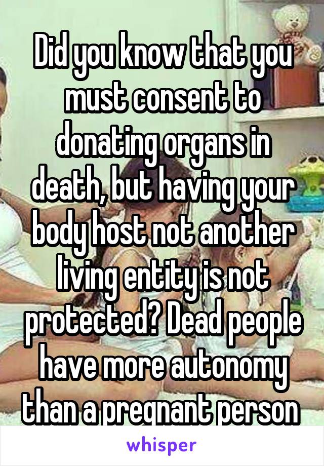 Did you know that you must consent to donating organs in death, but having your body host not another living entity is not protected? Dead people have more autonomy than a pregnant person 