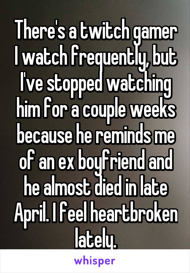 There's a twitch gamer I watch frequently, but I've stopped watching him for a couple weeks because he reminds me of an ex boyfriend and he almost died in late April. I feel heartbroken lately.