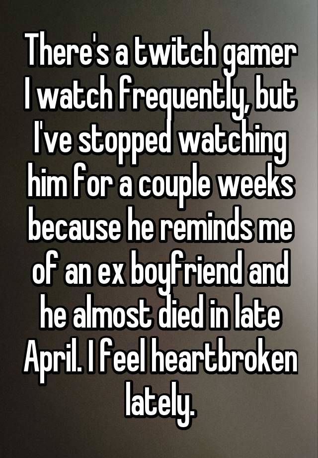 There's a twitch gamer I watch frequently, but I've stopped watching him for a couple weeks because he reminds me of an ex boyfriend and he almost died in late April. I feel heartbroken lately.