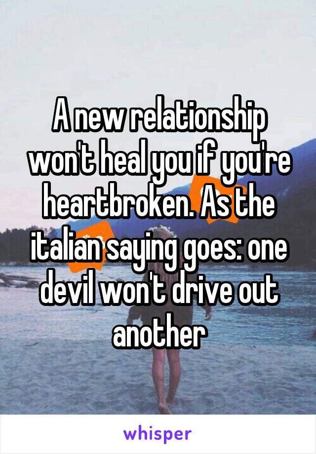 A new relationship won't heal you if you're heartbroken. As the italian saying goes: one devil won't drive out another