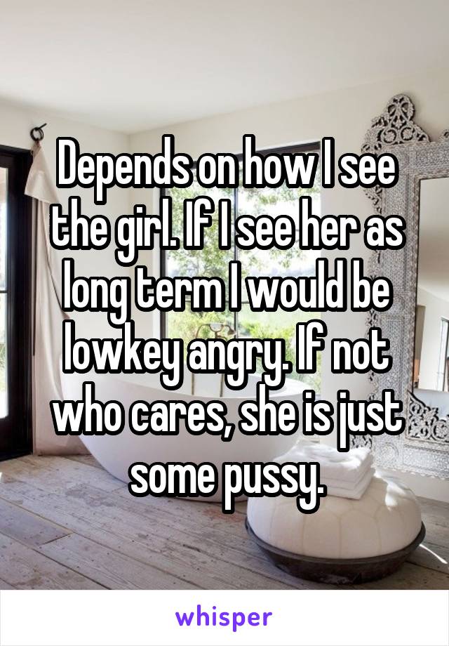 Depends on how I see the girl. If I see her as long term I would be lowkey angry. If not who cares, she is just some pussy.