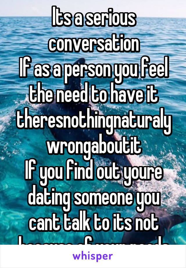 Its a serious conversation
If as a person you feel the need to have it
theresnothingnaturaly wrongaboutit
If you find out youre dating someone you cant talk to its not because of your needs