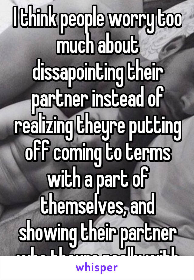 I think people worry too much about dissapointing their partner instead of realizing theyre putting off coming to terms with a part of themselves, and showing their partner who theyre really with