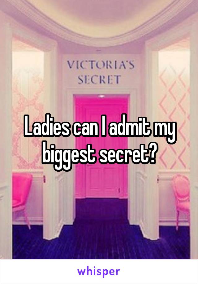 Ladies can I admit my biggest secret?