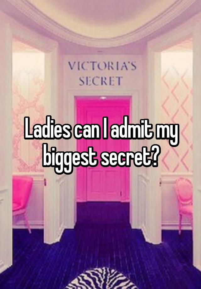 Ladies can I admit my biggest secret?