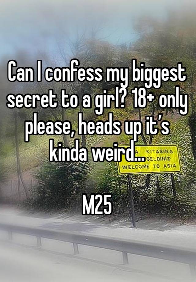 Can I confess my biggest secret to a girl? 18+ only please, heads up it’s kinda weird… 

M25