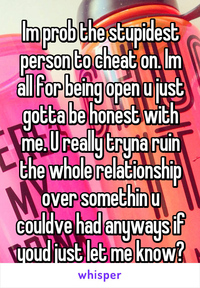 Im prob the stupidest person to cheat on. Im all for being open u just gotta be honest with me. U really tryna ruin the whole relationship over somethin u couldve had anyways if youd just let me know?