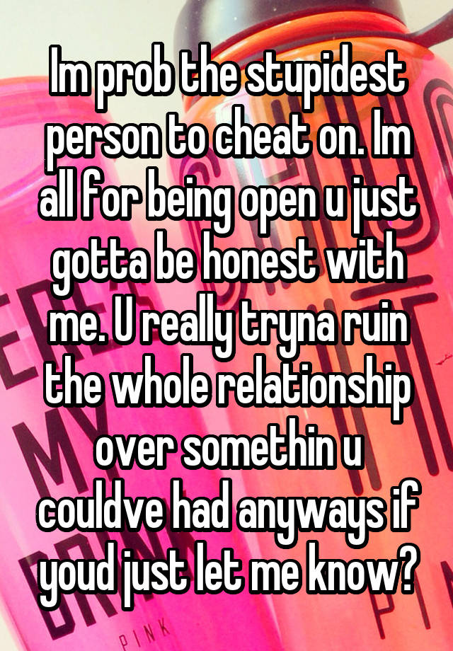 Im prob the stupidest person to cheat on. Im all for being open u just gotta be honest with me. U really tryna ruin the whole relationship over somethin u couldve had anyways if youd just let me know?