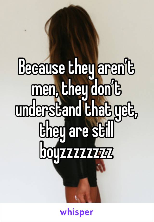 Because they aren’t men, they don’t understand that yet, they are still boyzzzzzzzz