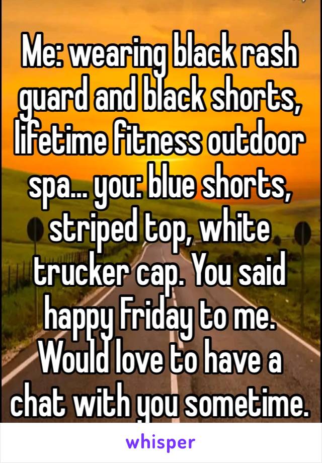 Me: wearing black rash guard and black shorts, lifetime fitness outdoor spa… you: blue shorts, striped top, white trucker cap. You said happy Friday to me. Would love to have a chat with you sometime.