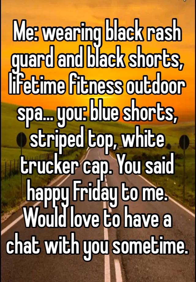 Me: wearing black rash guard and black shorts, lifetime fitness outdoor spa… you: blue shorts, striped top, white trucker cap. You said happy Friday to me. Would love to have a chat with you sometime.