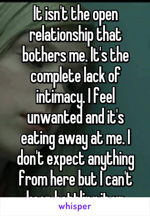 It isn't the open relationship that bothers me. It's the complete lack of intimacy. I feel unwanted and it's eating away at me. I don't expect anything from here but I can't keep bottling it up