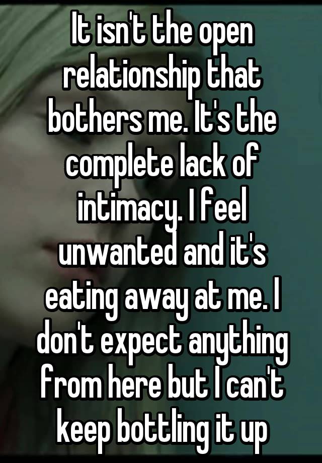 It isn't the open relationship that bothers me. It's the complete lack of intimacy. I feel unwanted and it's eating away at me. I don't expect anything from here but I can't keep bottling it up