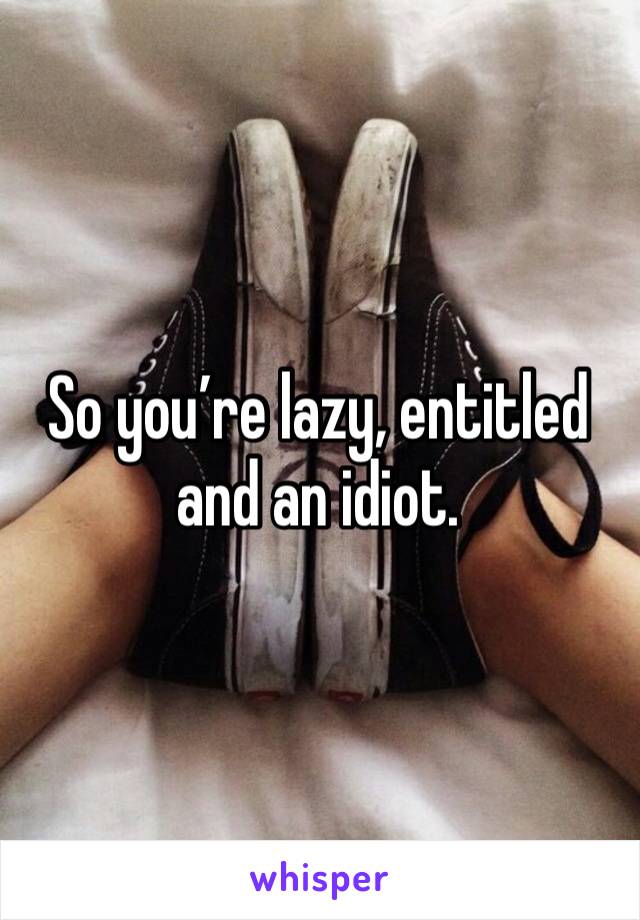 So you’re lazy, entitled and an idiot. 