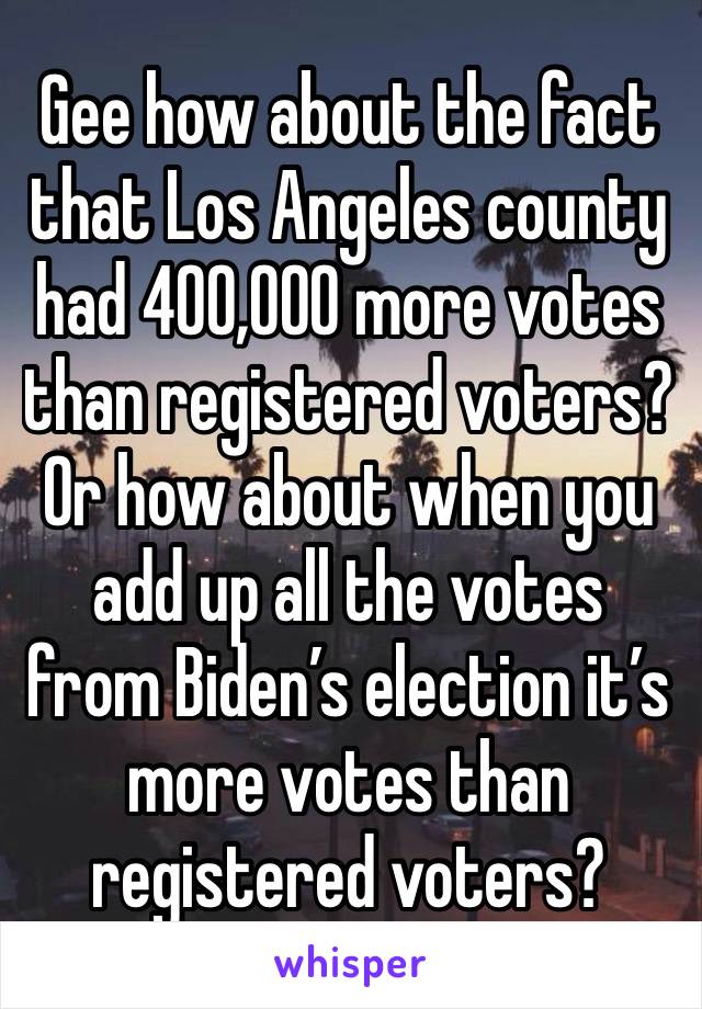 Gee how about the fact that Los Angeles county had 400,000 more votes than registered voters? Or how about when you add up all the votes from Biden’s election it’s more votes than registered voters?