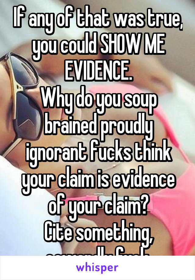 If any of that was true, you could SHOW ME EVIDENCE.
Why do you soup brained proudly ignorant fucks think your claim is evidence of your claim?
Cite something, cowardly fuck.