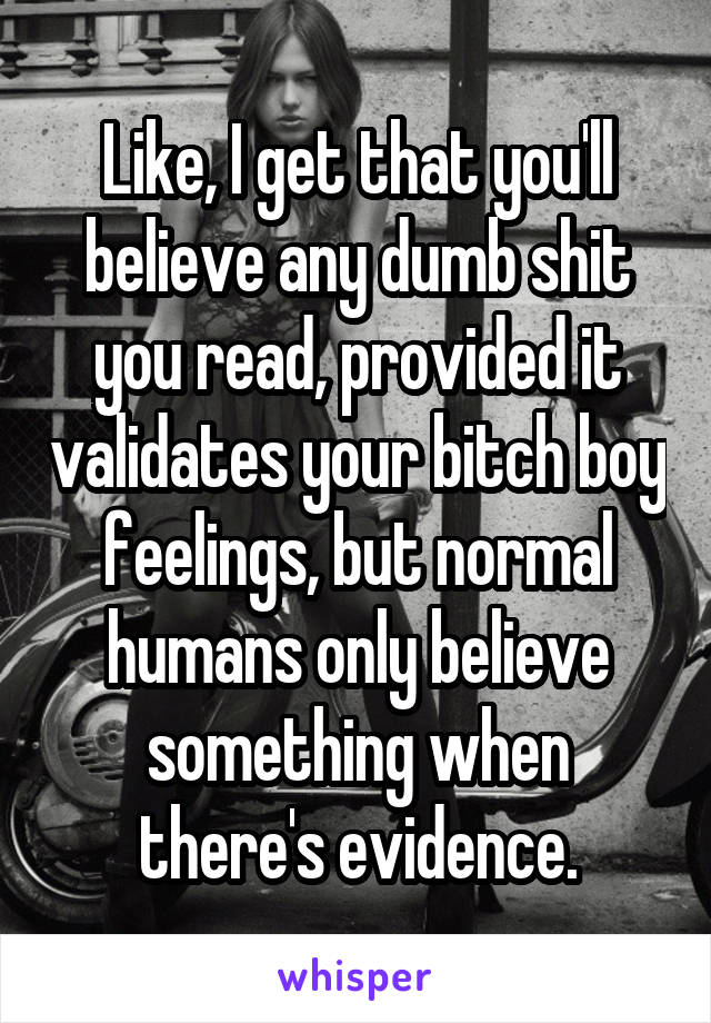 Like, I get that you'll believe any dumb shit you read, provided it validates your bitch boy feelings, but normal humans only believe something when there's evidence.