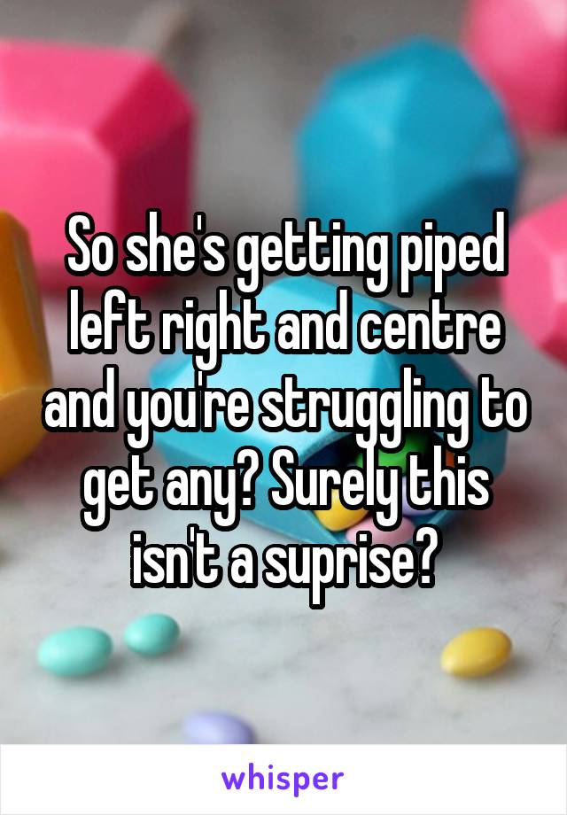 So she's getting piped left right and centre and you're struggling to get any? Surely this isn't a suprise?