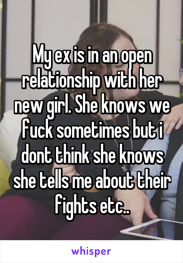 My ex is in an open relationship with her new girl. She knows we fuck sometimes but i dont think she knows she tells me about their fights etc..