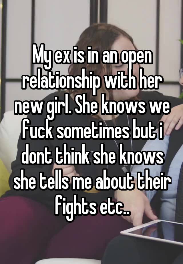 My ex is in an open relationship with her new girl. She knows we fuck sometimes but i dont think she knows she tells me about their fights etc..