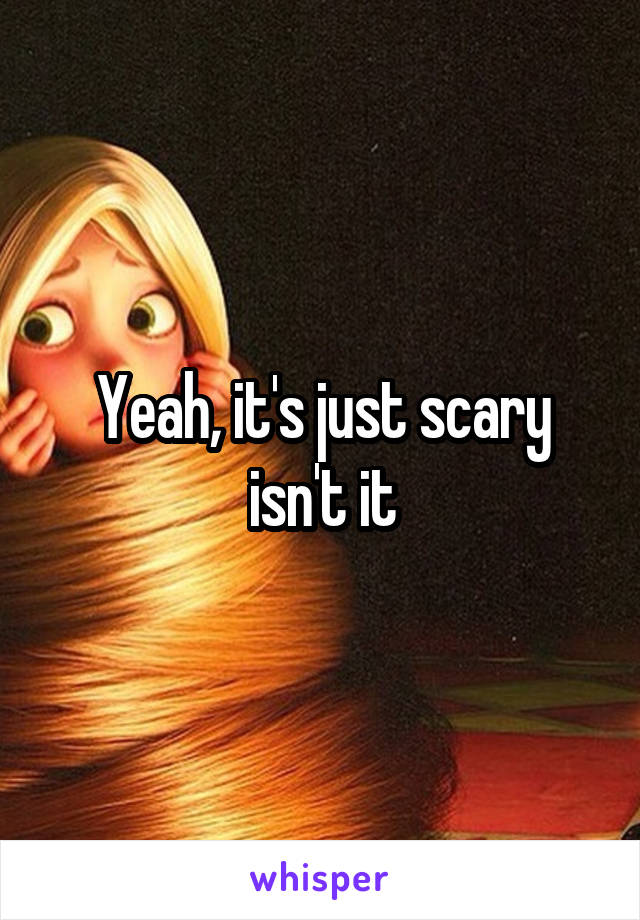 Yeah, it's just scary isn't it