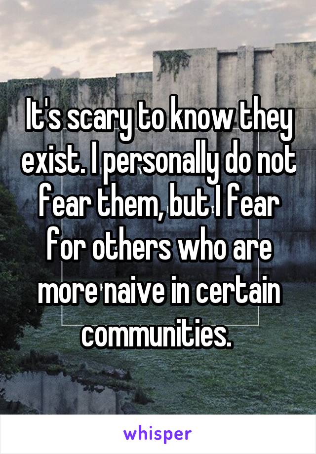 It's scary to know they exist. I personally do not fear them, but I fear for others who are more naive in certain communities. 