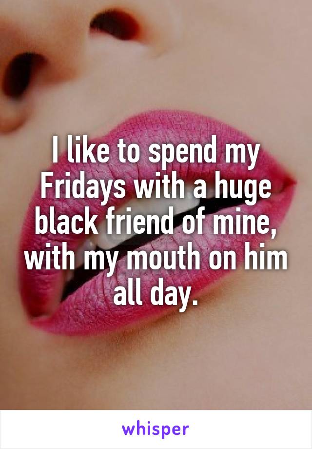 I like to spend my Fridays with a huge black friend of mine, with my mouth on him all day.