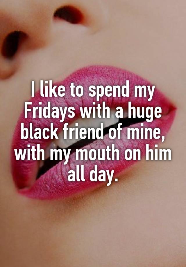 I like to spend my Fridays with a huge black friend of mine, with my mouth on him all day.