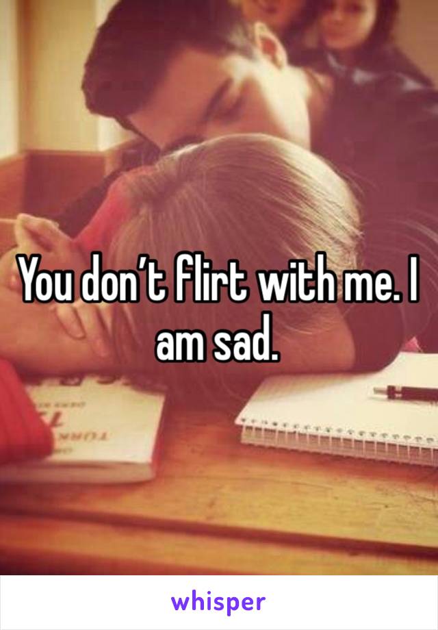 You don’t flirt with me. I am sad. 