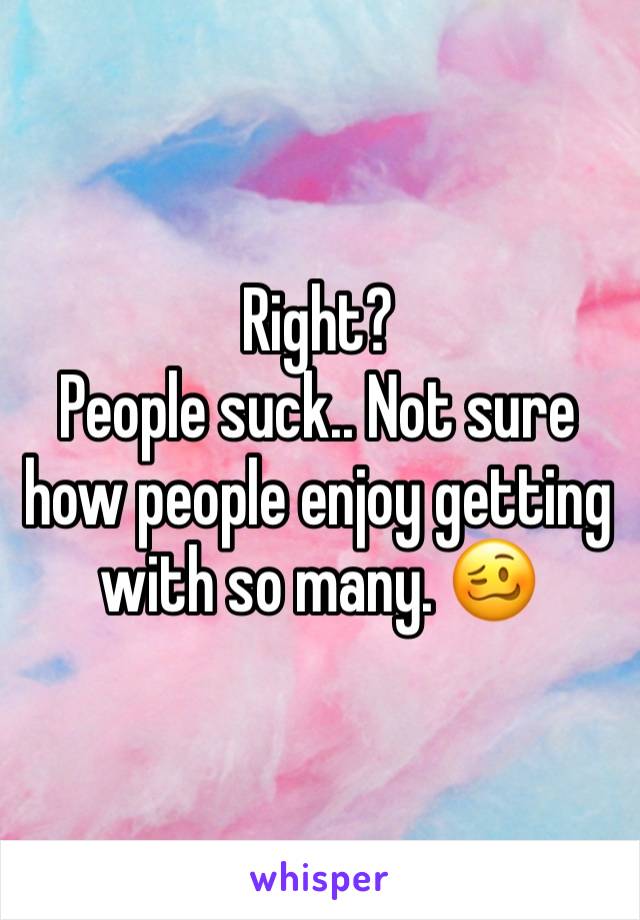Right? 
People suck.. Not sure how people enjoy getting with so many. 🥴