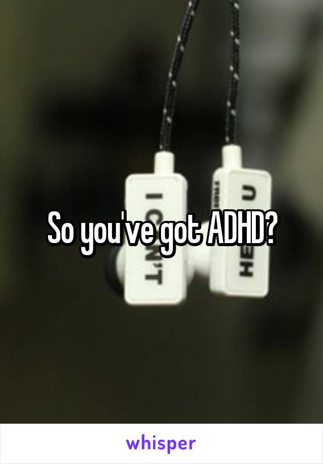 So you've got ADHD?