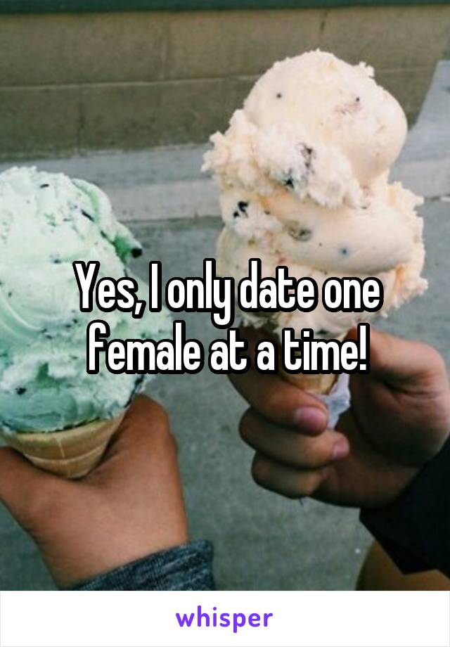 Yes, I only date one female at a time!