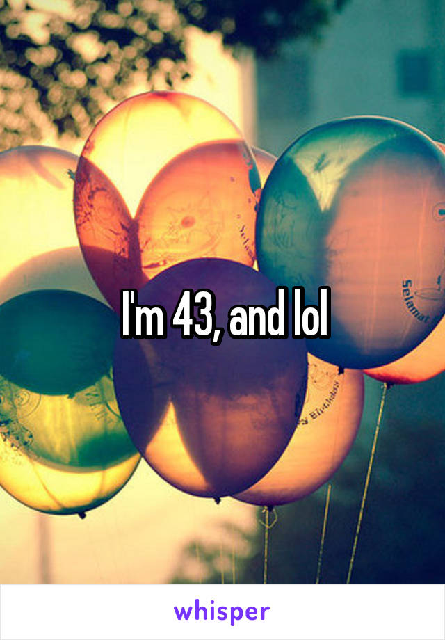 I'm 43, and lol