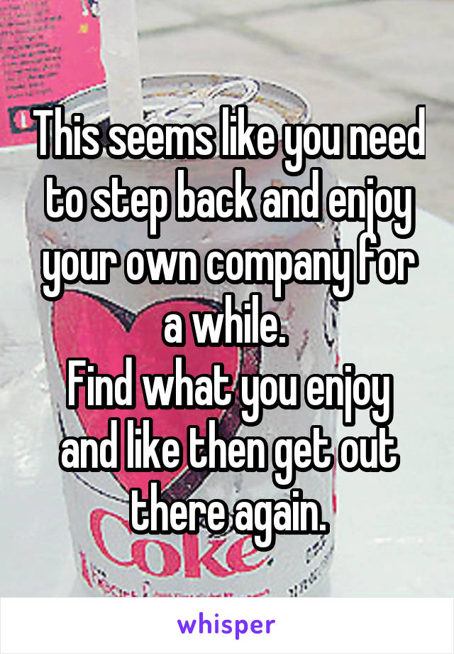 This seems like you need to step back and enjoy your own company for a while. 
Find what you enjoy and like then get out there again.