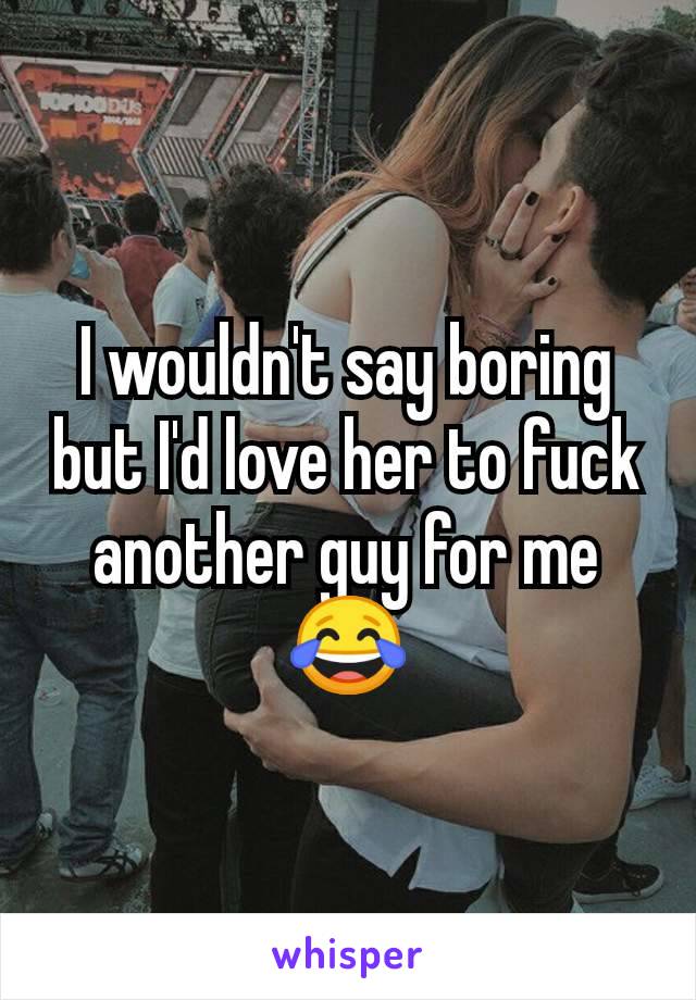 I wouldn't say boring but I'd love her to fuck another guy for me 😂