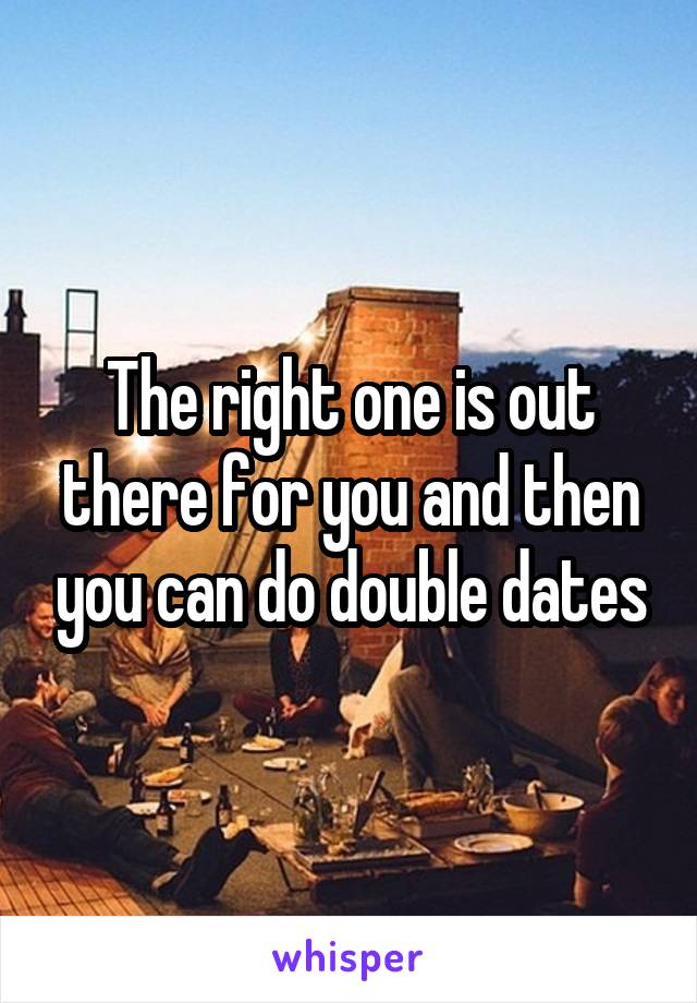 The right one is out there for you and then you can do double dates