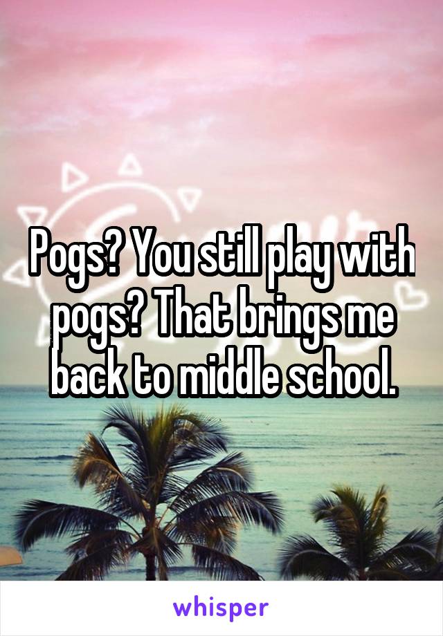 Pogs? You still play with pogs? That brings me back to middle school.