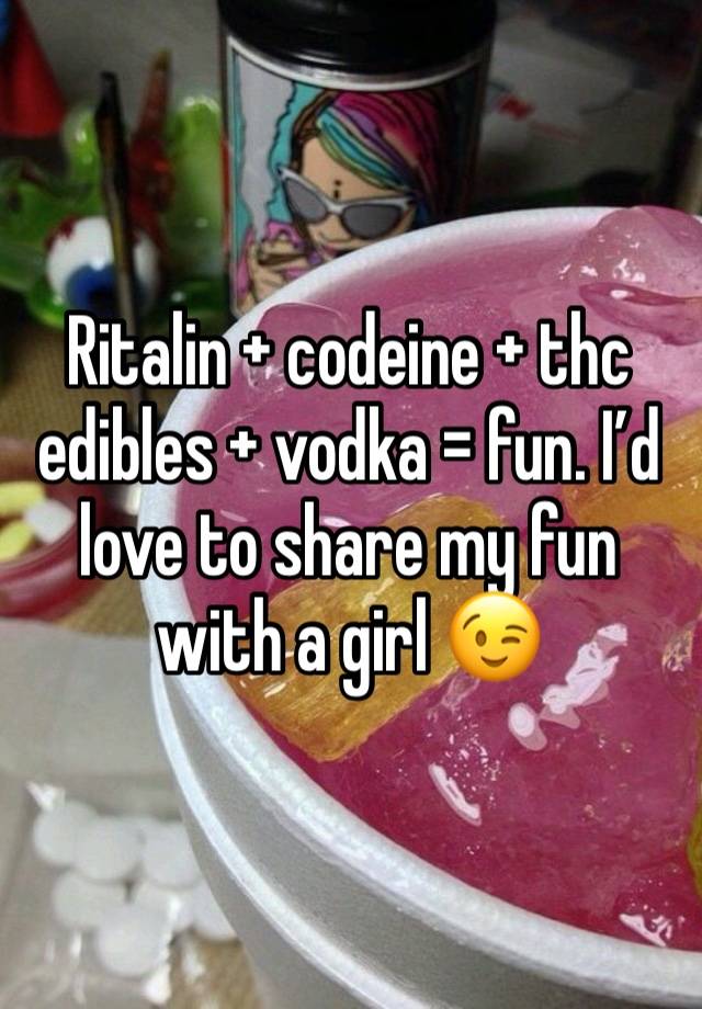 Ritalin + codeine + thc edibles + vodka = fun. I’d love to share my fun with a girl 😉