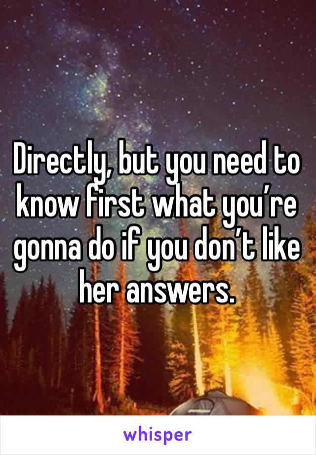 Directly, but you need to know first what you’re gonna do if you don’t like her answers. 