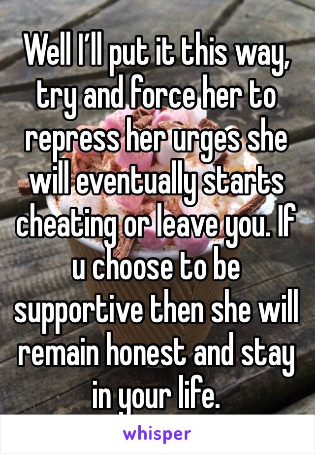 Well I’ll put it this way, try and force her to repress her urges she will eventually starts cheating or leave you. If u choose to be supportive then she will remain honest and stay in your life.