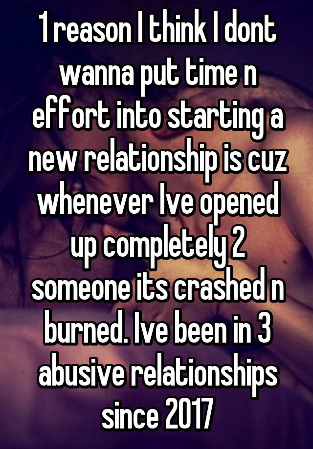 1 reason I think I dont wanna put time n effort into starting a new relationship is cuz whenever Ive opened up completely 2 someone its crashed n burned. Ive been in 3 abusive relationships since 2017