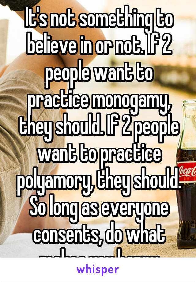 It's not something to believe in or not. If 2 people want to practice monogamy, they should. If 2 people want to practice polyamory, they should. So long as everyone consents, do what makes you happy