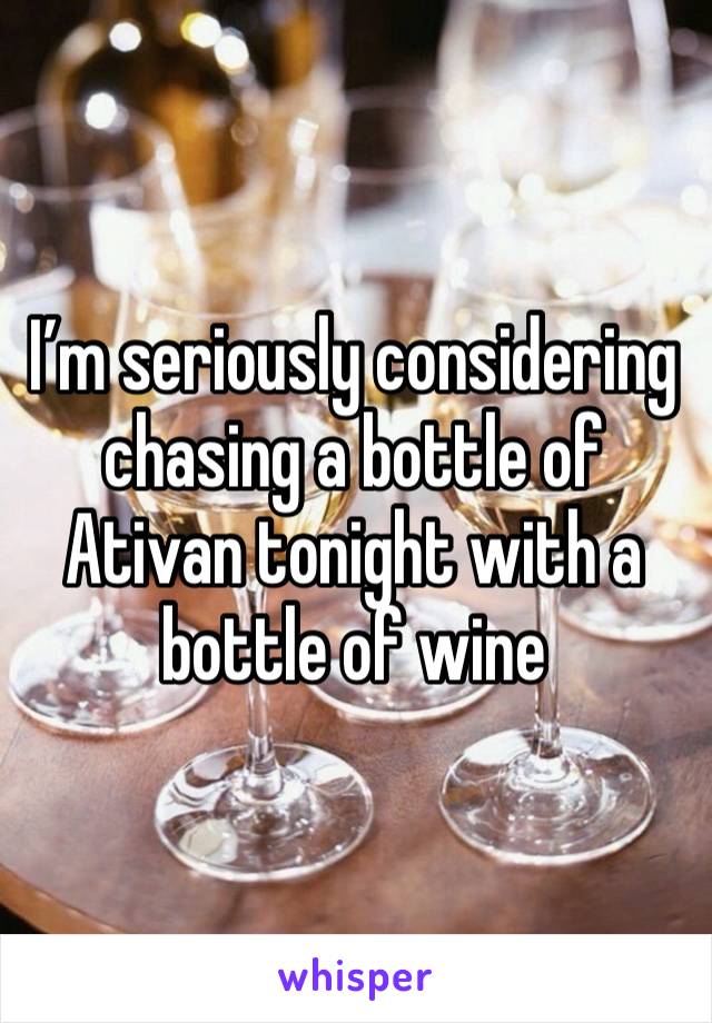 I’m seriously considering chasing a bottle of Ativan tonight with a bottle of wine 