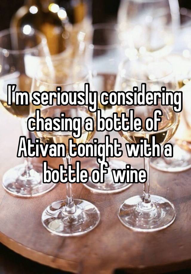 I’m seriously considering chasing a bottle of Ativan tonight with a bottle of wine 