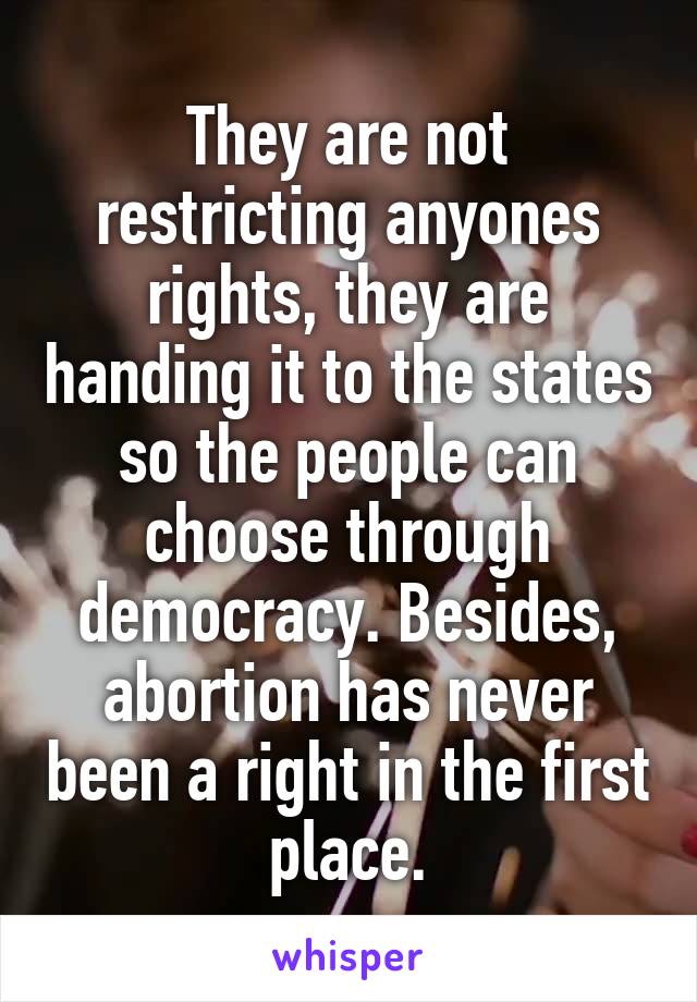 They are not restricting anyones rights, they are handing it to the states so the people can choose through democracy. Besides, abortion has never been a right in the first place.