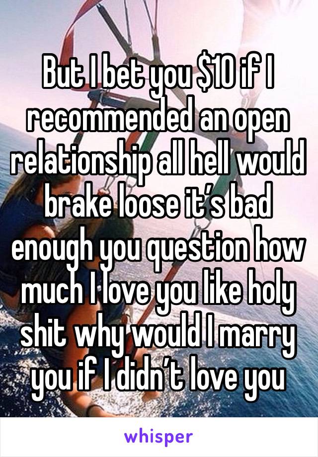 But I bet you $10 if I recommended an open relationship all hell would brake loose it’s bad enough you question how much I love you like holy shit why would I marry you if I didn’t love you 